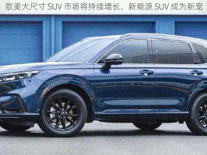 欧美大尺寸 SUV 市场将持续增长，新能源 SUV 成为新宠