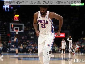 关于最强NBA乔尔·恩比德：76人队中锋球星的深度解析