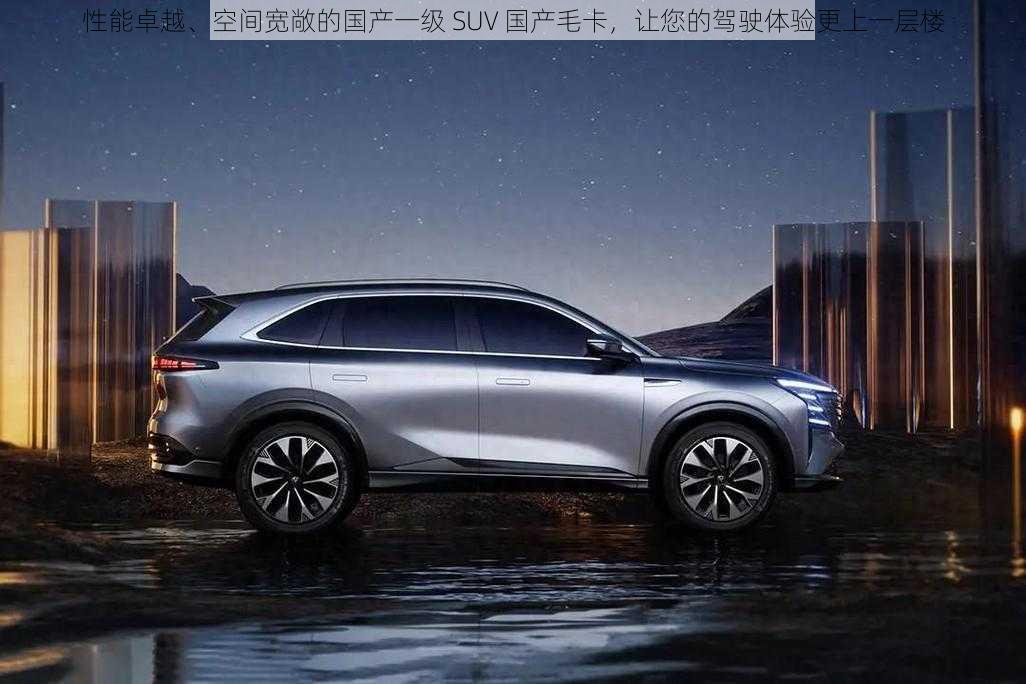 性能卓越、空间宽敞的国产一级 SUV 国产毛卡，让您的驾驶体验更上一层楼