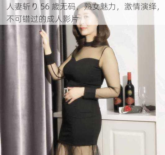 人妻斩り 56 歳无码，熟女魅力，激情演绎，不可错过的成人影片