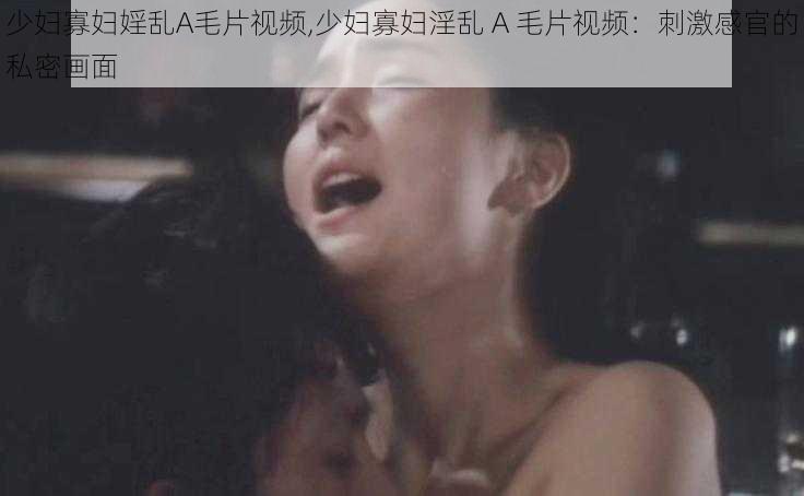 少妇寡妇婬乱A毛片视频,少妇寡妇淫乱 A 毛片视频：刺激感官的私密画面